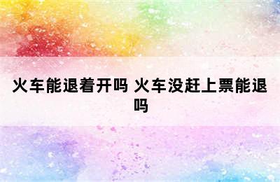 火车能退着开吗 火车没赶上票能退吗